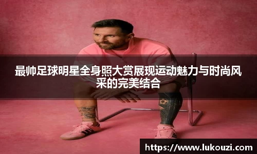 最帅足球明星全身照大赏展现运动魅力与时尚风采的完美结合