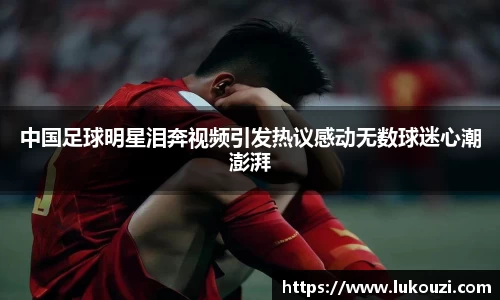 中国足球明星泪奔视频引发热议感动无数球迷心潮澎湃