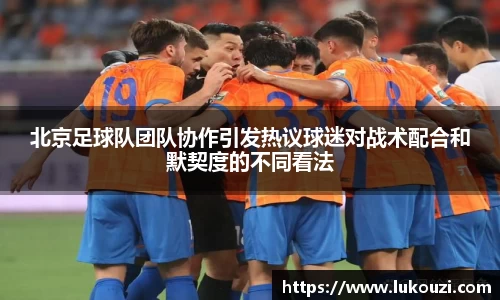 北京足球队团队协作引发热议球迷对战术配合和默契度的不同看法